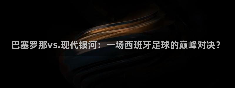 小九在哪直播：巴塞罗那vs.现代银河：一场西班牙足球的巅峰对决？